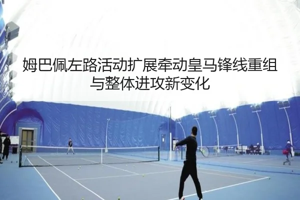 姆巴佩左路活动扩展牵动皇马锋线重组与整体进攻新变化