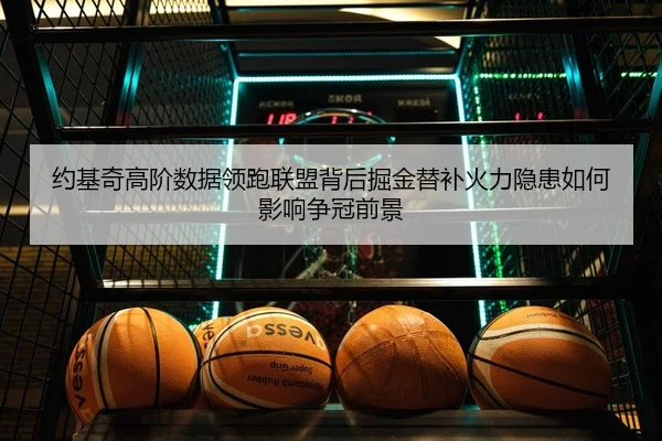 约基奇高阶数据领跑联盟背后掘金替补火力隐患如何影响争冠前景